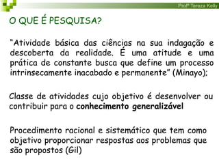 Profª Tereza Kelly
“Atividade básica das ciências na sua indagação e
descoberta da realidade. É uma atitude e uma
prática de constante busca que define um processo
intrinsecamente inacabado e permanente” (Minayo);
O QUE É PESQUISA?
Procedimento racional e sistemático que tem como
objetivo proporcionar respostas aos problemas que
são propostos (Gil)
Classe de atividades cujo objetivo é desenvolver ou
contribuir para o conhecimento generalizável
 