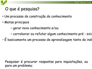Profª Tereza Kelly
O que é pesquisa?
• Um processo de construção do conhecimento
• Metas principais
– gerar novo conhecimento e/ou
– corroborar ou refutar algum conhecimento pré - exis
• É basicamente um processo de aprendizagem tanto do indi
Pesquisar é procurar respostas para inquietações, ou
para um problema;
 