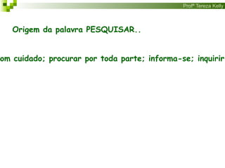 Profª Tereza Kelly
Origem da palavra PESQUISAR..
com cuidado; procurar por toda parte; informa-se; inquirir;
 