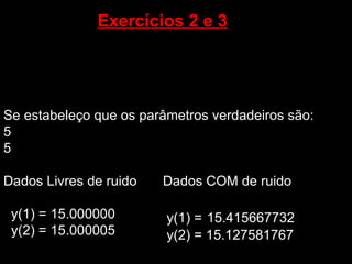 Exercícios 2 e 3   Se estabeleço que os parâmetros verdadeiros são: 5  5 Dados Livres de ruido  y(1) = 15.000000 y(2) = 15.000005 Dados COM de ruido y(1) =   15.415667732 y(2) = 15.127581767 