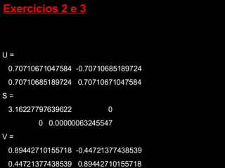 U = 0.70710671047584  -0.70710685189724 0.70710685189724  0.70710671047584 S = 3.16227797639622  0 0  0.00000063245547 V = 0.89442710155718  -0.44721377438539 0.44721377438539  0.89442710155718 Exercícios 2 e 3   