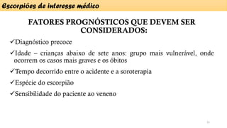 FATORES PROGNÓSTICOS QUE DEVEM SER
CONSIDERADOS:
✓Diagnóstico precoce
✓Idade – crianças abaixo de sete anos: grupo mais vulnerável, onde
ocorrem os casos mais graves e os óbitos
✓Tempo decorrido entre o acidente e a soroterapia
✓Espécie do escorpião
✓Sensibilidade do paciente ao veneno
Escorpiões de interesse médico
21
 