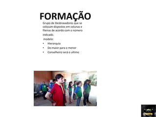 FORMAÇÃO
Grupo de Desbravadores que se
colocam dispostos em colunas e
fileiras de acordo com o número
indicado.
modelo:
• Hierarquia
• Do maior para o menor
• Conselheiro será o ultimo
 