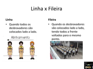 Linha x Fileira
Linha
• Quando todos os
desbravadores são
colocados lado a lado.
Fileira
• Quando os desbravadores
são colocados lado a lado,
tendo todos a frente
voltados para o mesmo
ponto.
 