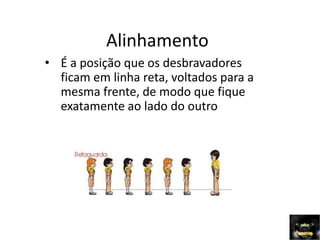 Alinhamento
• É a posição que os desbravadores
ficam em linha reta, voltados para a
mesma frente, de modo que fique
exatamente ao lado do outro
 