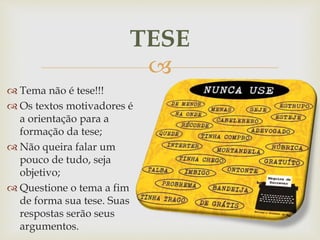 
 Tema não é tese!!!
 Os textos motivadores é
a orientação para a
formação da tese;
 Não queira falar um
pouco de tudo, seja
objetivo;
 Questione o tema a fim
de forma sua tese. Suas
respostas serão seus
argumentos.
TESE
 