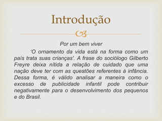 
Por um bem viver
‘O ornamento da vida está na forma como um
país trata suas crianças'. A frase do sociólogo Gilberto
Freyre deixa nítida a relação de cuidado que uma
nação deve ter com as questões referentes à infância.
Dessa forma, é válido analisar a maneira como o
excesso de publicidade infantil pode contribuir
negativamente para o desenvolvimento dos pequenos
e do Brasil.
Introdução
 