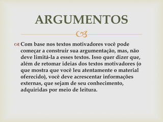 
 Com base nos textos motivadores você pode
começar a construir sua argumentação, mas, não
deve limitá-la a esses textos. Isso quer dizer que,
além de retomar ideias dos textos motivadores (o
que mostra que você leu atentamente o material
oferecido), você deve acrescentar informações
externas, que sejam de seu conhecimento,
adquiridas por meio de leitura.
ARGUMENTOS
 