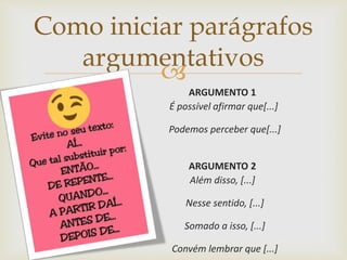 
ARGUMENTO 1
É possível afirmar que[...]
Podemos perceber que[...]
ARGUMENTO 2
Além disso, [...]
Nesse sentido, [...]
Somado a isso, [...]
Convém lembrar que [...]
Como iniciar parágrafos
argumentativos
 