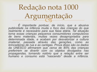 
É importante pontuar, de início, que a abusiva
publicidade na infância muda o foco das crianças do que
realmente é necessário para sua faixa etária. Tal situação
torna essas crianças pequenos consumidores compulsivos
de bens materiais, muitas vezes desapropriados para
determinada idade, e acabam por desvalorizar a cultura
imaterial, passada através das gerações, como as
brincadeiras de rua e as cantigas. Prova disso são os dados
da UNESCO afirmarem que cerca de 85% das crianças
preferirem se divertir com os objetos divulgados nas
propagandas, tornando notório que a relação entre ser
humano e consumo está “nascendo” desde a infância.
Redação nota 1000
Argumentação
 