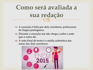 
 A correção é feita por dois corretores, professores
de língua portuguesa.
 Durante a correção um não chega a saber a nota
que o outro dá.
 A nota final do texto é a média aritmética das
notas dos dois corretores.
Como será avaliada a
sua redação
 
