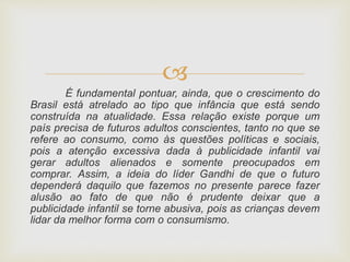 
É fundamental pontuar, ainda, que o crescimento do
Brasil está atrelado ao tipo que infância que está sendo
construída na atualidade. Essa relação existe porque um
país precisa de futuros adultos conscientes, tanto no que se
refere ao consumo, como às questões políticas e sociais,
pois a atenção excessiva dada à publicidade infantil vai
gerar adultos alienados e somente preocupados em
comprar. Assim, a ideia do líder Gandhi de que o futuro
dependerá daquilo que fazemos no presente parece fazer
alusão ao fato de que não é prudente deixar que a
publicidade infantil se torne abusiva, pois as crianças devem
lidar da melhor forma com o consumismo.
 