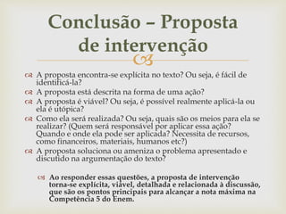 
 A proposta encontra-se explícita no texto? Ou seja, é fácil de
identificá-la?
 A proposta está descrita na forma de uma ação?
 A proposta é viável? Ou seja, é possível realmente aplicá-la ou
ela é utópica?
 Como ela será realizada? Ou seja, quais são os meios para ela se
realizar? (Quem será responsável por aplicar essa ação?
Quando e onde ela pode ser aplicada? Necessita de recursos,
como financeiros, materiais, humanos etc?)
 A proposta soluciona ou ameniza o problema apresentado e
discutido na argumentação do texto?
 Ao responder essas questões, a proposta de intervenção
torna-se explícita, viável, detalhada e relacionada à discussão,
que são os pontos principais para alcançar a nota máxima na
Competência 5 do Enem.
Conclusão – Proposta
de intervenção
 