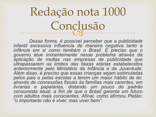 
Dessa forma, é possível perceber que a publicidade
infantil excessiva influencia de maneira negativa tanto a
infância em si como também o Brasil. É preciso que o
governo atue iminentemente nesse problema através da
aplicação de multas nas empresas de publicidade que
ultrapassarem os limites das faixas etárias estabelecidos
anteriormente pelo Ministério da Infância e da Juventude.
Além disso, é preciso que essas crianças sejam estimuladas
pelos pais e pelas escolas a terem um maior hábito de ler,
através de concessões fiscais às famílias mais carentes, em
livrarias e papelarias, distando um pouco do padrão
consumista atual, a fim de que o Brasil garanta um futuro
com adultos mais conscientes. Afinal, como afirmou Platão:
“o importante não é viver, mas viver bem”.
Redação nota 1000
Conclusão
 