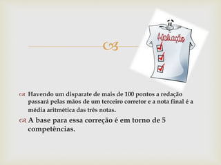 
 Havendo um disparate de mais de 100 pontos a redação
passará pelas mãos de um terceiro corretor e a nota final é a
média aritmética das três notas.
 A base para essa correção é em torno de 5
competências.
 