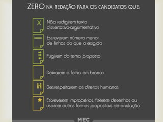 Fuga do tema.
 Desobediência a estrutura dissertativa-argumentativa.
 Texto com até 7 linhas.
 Impropérios, desenhos ou outras formas propositais de
anulação.
 Desrespeito aos direitos humanos (Competência 5).
 Folha de redação em branco, mesmo que tenha sido escrita
no rascunho.
Redação zerada
 