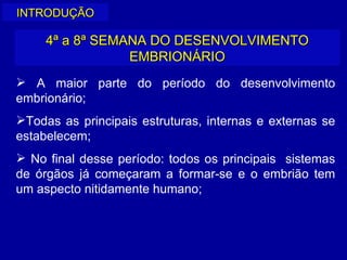 INTRODUÇÃO

     4ª a 8ª SEMANA DO DESENVOLVIMENTO
                 EMBRIONÁRIO
 A maior parte do período do desenvolvimento
embrionário;
Todas as principais estruturas, internas e externas se
estabelecem;
 No final desse período: todos os principais sistemas
de órgãos já começaram a formar-se e o embrião tem
um aspecto nitidamente humano;
 