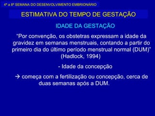 4ª a 8ª SEMANA DO DESENVOLVIMENTO EMBRIONÁRIO


        ESTIMATIVA DO TEMPO DE GESTAÇÃO
                         IDADE DA GESTAÇÃO
     “Por convenção, os obstetras expressam a idade da
   gravidez em semanas menstruais, contando a partir do
   primeiro dia do último período menstrual normal (DUM)”
                        (Hadlock, 1994)
                          - Idade da concepção
      começa com a fertilização ou concepção, cerca de
            duas semanas após a DUM.
 