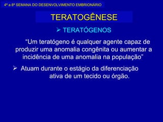 4ª a 8ª SEMANA DO DESENVOLVIMENTO EMBRIONÁRIO


                     TERATOGÊNESE
                        TERATÓGENOS
        “Um teratógeno é qualquer agente capaz de
     produzir uma anomalia congênita ou aumentar a
       incidência de uma anomalia na população”
    Atuam durante o estágio da diferenciação
              ativa de um tecido ou órgão.
 
