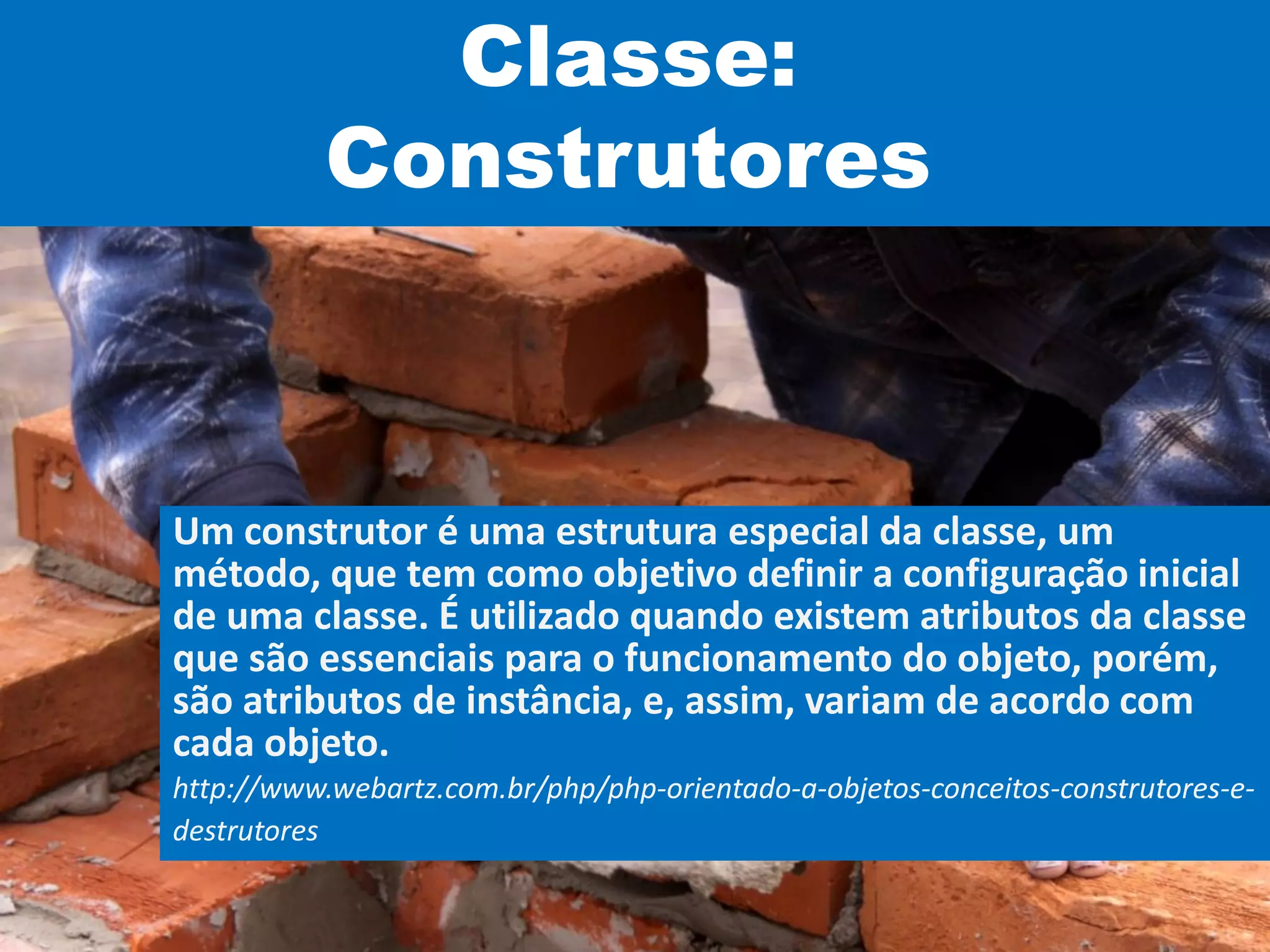 Classe:
Construtores
Um construtor é uma estrutura especial da classe, um
método, que tem como objetivo definir a configuração inicial
de uma classe. É utilizado quando existem atributos da classe
que são essenciais para o funcionamento do objeto, porém,
são atributos de instância, e, assim, variam de acordo com
cada objeto.
http://www.webartz.com.br/php/php-orientado-a-objetos-conceitos-construtores-e-
destrutores
 
