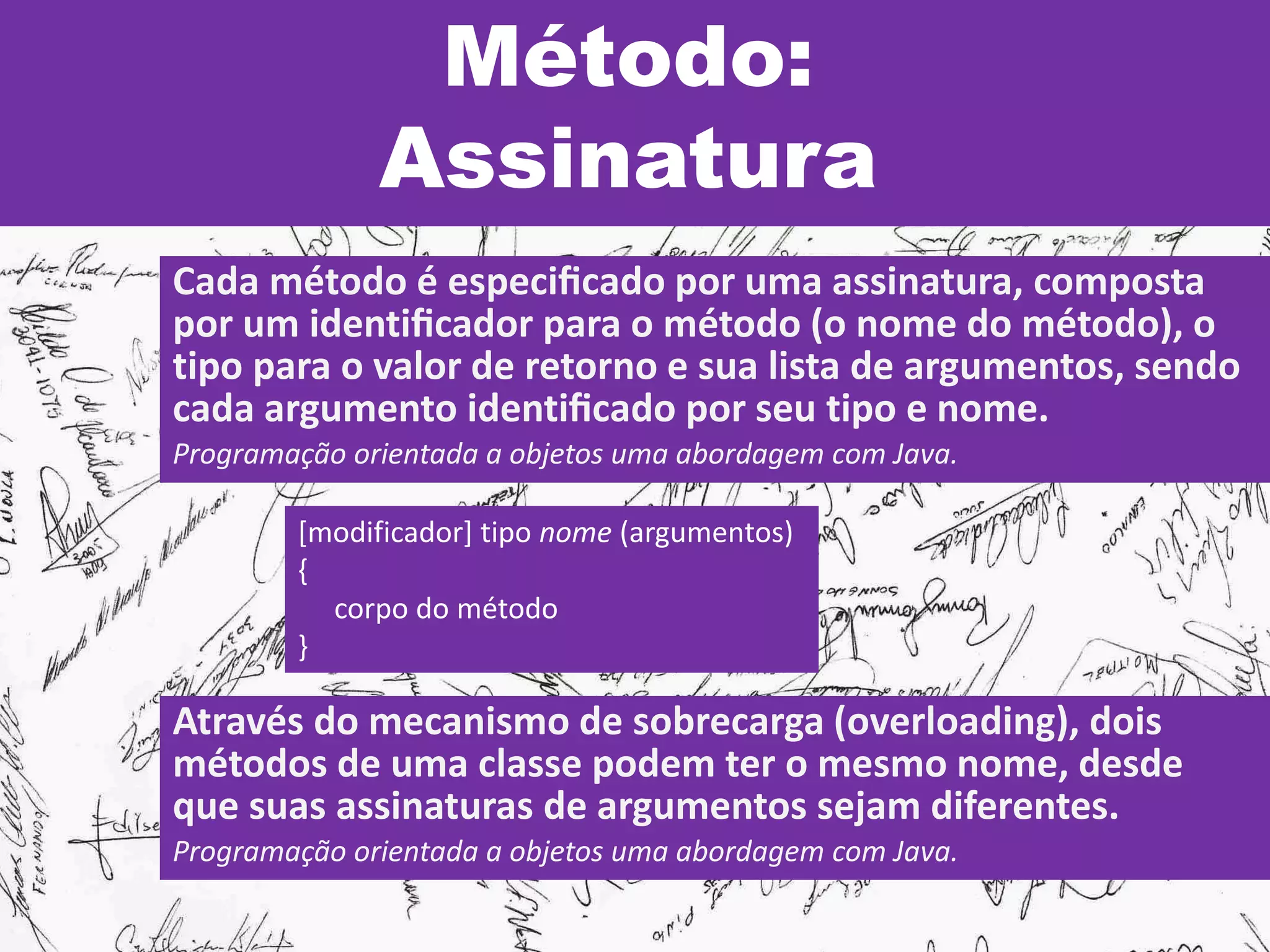 Método:
Assinatura
Cada método é especiﬁcado por uma assinatura, composta
por um identiﬁcador para o método (o nome do método), o
tipo para o valor de retorno e sua lista de argumentos, sendo
cada argumento identiﬁcado por seu tipo e nome.
Programação orientada a objetos uma abordagem com Java.
[modificador] tipo nome (argumentos)
{
corpo do método
}
Através do mecanismo de sobrecarga (overloading), dois
métodos de uma classe podem ter o mesmo nome, desde
que suas assinaturas de argumentos sejam diferentes.
Programação orientada a objetos uma abordagem com Java.
 