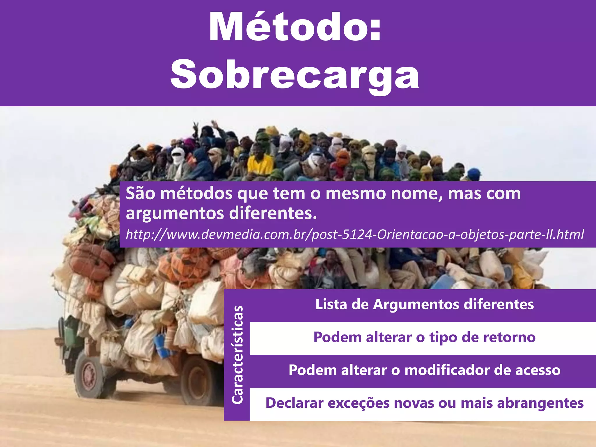 Método:
Sobrecarga
São métodos que tem o mesmo nome, mas com
argumentos diferentes.
http://www.devmedia.com.br/post-5124-Orientacao-a-objetos-parte-ll.html
Lista de Argumentos diferentes
Podem alterar o tipo de retorno
Podem alterar o modificador de acesso
Declarar exceções novas ou mais abrangentes
Características
 