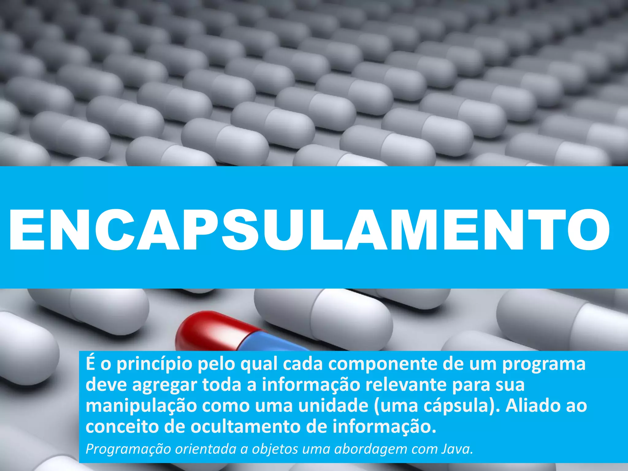 ENCAPSULAMENTO
É o princípio pelo qual cada componente de um programa
deve agregar toda a informação relevante para sua
manipulação como uma unidade (uma cápsula). Aliado ao
conceito de ocultamento de informação.
Programação orientada a objetos uma abordagem com Java.
 