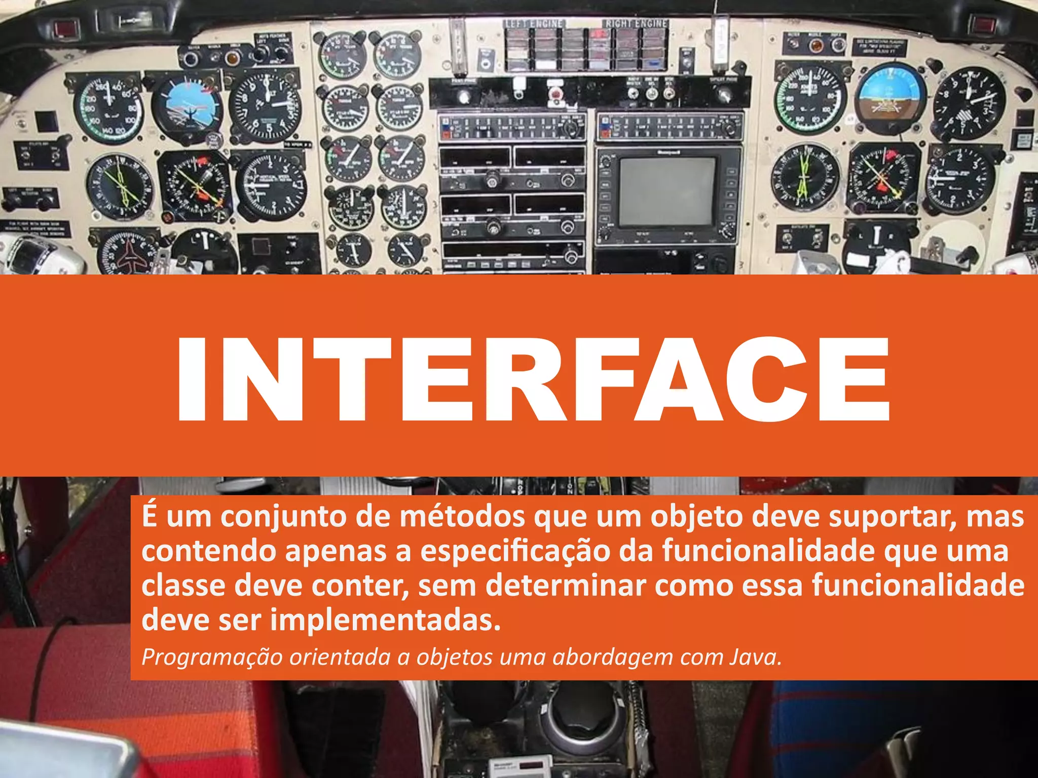 INTERFACE
É um conjunto de métodos que um objeto deve suportar, mas
contendo apenas a especiﬁcação da funcionalidade que uma
classe deve conter, sem determinar como essa funcionalidade
deve ser implementadas.
Programação orientada a objetos uma abordagem com Java.
 