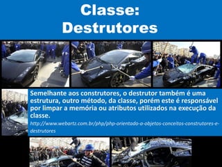 Classe:
Destrutores
Semelhante aos construtores, o destrutor também é uma
estrutura, outro método, da classe, porém este é responsável
por limpar a memória ou atributos utilizados na execução da
classe.
http://www.webartz.com.br/php/php-orientado-a-objetos-conceitos-construtores-e-
destrutores
 