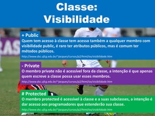 Classe:
Visibilidade
Quem tem acesso à classe tem acesso também a qualquer membro com
visibilidade public, é raro ter atributos públicos, mas é comum ter
métodos públicos.
http://www.dsc.ufcg.edu.br/~jacques/cursos/p2/html/oo/visibilidade.htm
+ Public
O membro private não é acessível fora da classe, a intenção é que apenas
quem escreve a classe possa usar esses membros.
http://www.dsc.ufcg.edu.br/~jacques/cursos/p2/html/oo/visibilidade.htm
- Private
O membro protected é acessível à classe e a suas subclasses, a intenção é
dar acesso aos programadores que estenderão sua classe.
http://www.dsc.ufcg.edu.br/~jacques/cursos/p2/html/oo/visibilidade.htm
# Protected
 