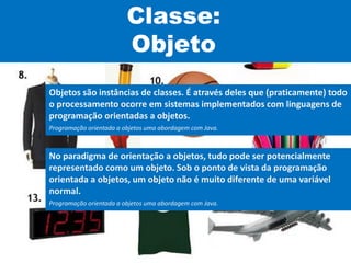 Classe:
Objeto
Objetos são instâncias de classes. É através deles que (praticamente) todo
o processamento ocorre em sistemas implementados com linguagens de
programação orientadas a objetos.
Programação orientada a objetos uma abordagem com Java.
No paradigma de orientação a objetos, tudo pode ser potencialmente
representado como um objeto. Sob o ponto de vista da programação
orientada a objetos, um objeto não é muito diferente de uma variável
normal.
Programação orientada a objetos uma abordagem com Java.
 