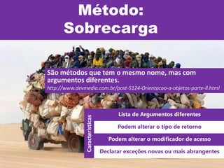 Método:
Sobrecarga
São métodos que tem o mesmo nome, mas com
argumentos diferentes.
http://www.devmedia.com.br/post-5124-Orientacao-a-objetos-parte-ll.html
Lista de Argumentos diferentes
Podem alterar o tipo de retorno
Podem alterar o modificador de acesso
Declarar exceções novas ou mais abrangentes
Características
 