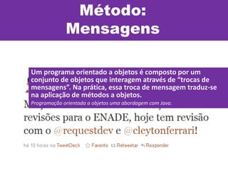 Método:
Mensagens
Um programa orientado a objetos é composto por um
conjunto de objetos que interagem através de “trocas de
mensagens”. Na prática, essa troca de mensagem traduz-se
na aplicação de métodos a objetos.
Programação orientada a objetos uma abordagem com Java.
 
