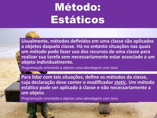 Método:
Estáticos
Usualmente, métodos deﬁnidos em uma classe são aplicados
a objetos daquela classe. Há no entanto situações nas quais
um método pode fazer uso dos recursos de uma classe para
realizar sua tarefa sem necessariamente estar associado a um
objeto individualmente.
Programação orientada a objetos uma abordagem com Java.
Para lidar com tais situações, deﬁne os métodos da classe,
cuja declaração deve conter o modiﬁcador static. Um método
estático pode ser aplicado à classe e não necessariamente a
um objeto.
Programação orientada a objetos uma abordagem com Java.
 