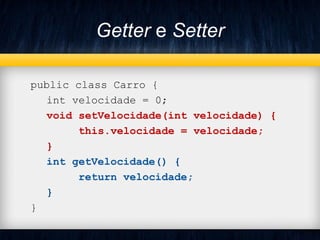 Getter e Setter
public class Carro {
int velocidade = 0;
void setVelocidade(int velocidade) {
this.velocidade = velocidade;
}
int getVelocidade() {
return velocidade;
}
}
 
