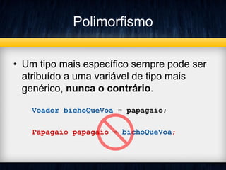 Polimorfismo
• Um tipo mais específico sempre pode ser
atribuído a uma variável de tipo mais
genérico, nunca o contrário.
Voador bichoQueVoa = papagaio;
Papagaio papagaio = bichoQueVoa;
 