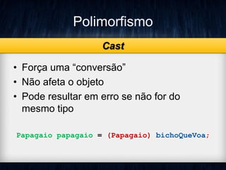 Polimorfismo
• Força uma “conversão”
• Não afeta o objeto
• Pode resultar em erro se não for do
mesmo tipo
Papagaio papagaio = (Papagaio) bichoQueVoa;
Cast
 
