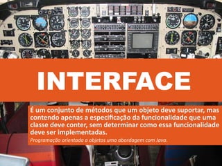 INTERFACE
É um conjunto de métodos que um objeto deve suportar, mas
contendo apenas a especiﬁcação da funcionalidade que uma
classe deve conter, sem determinar como essa funcionalidade
deve ser implementadas.
Programação orientada a objetos uma abordagem com Java.
 