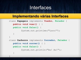 Interfaces
class Papagaio implements Voador, Falador {
public void voar() { }
public void falar() {
System.out.printlmn("Loro!");
}
}
class Cachorro implements Corredor, Falador {
public void correr() { }
public void falar() {
System.out.println("Au! Au!");
}
}
Implementando várias Interfaces
 