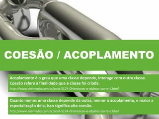 COESÃO / ACOPLAMENTO
Acoplamento é o grau que uma classe depende, interage com outra classe.
Coesão refere a finalidade que a classe foi criada.
http://www.devmedia.com.br/post-5124-Orientacao-a-objetos-parte-ll.html
Quanto menos uma classe depende da outra, menor o acoplamento, e maior a
especialização dela, isso significa alta coesão.
http://www.devmedia.com.br/post-5124-Orientacao-a-objetos-parte-ll.html
 