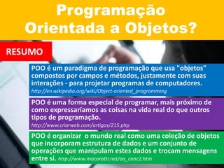 Programação
Orientada a Objetos?
RESUMO
POO é um paradigma de programação que usa "objetos"
compostos por campos e métodos, justamente com suas
interações - para projetar programas de computadores.
http://en.wikipedia.org/wiki/Object-oriented_programming
POO é uma forma especial de programar, mais próximo de
como expressaríamos as coisas na vida real do que outros
tipos de programação.
http://www.criarweb.com/artigos/215.php
POO é organizar o mundo real como uma coleção de objetos
que incorporam estrutura de dados e um conjunto de
operações que manipulam estes dados e trocam mensagens
entre si. http://www.macoratti.net/oo_conc2.htm
 