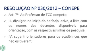 RESOLUÇÃO Nº 030/2012 – CONEPE
 Art. 7º. Ao Professor de TCC compete:
 III. divulgar, no início do período letivo, a lista com
os nomes dos docentes disponíveis para
orientação, com as respectivas linhas de pesquisa;
 IV. sugerir orientadores para os acadêmicos que
não os tiverem;
 