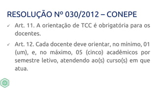 RESOLUÇÃO Nº 030/2012 – CONEPE
 Art. 11. A orientação de TCC é obrigatória para os
docentes.
 Art. 12. Cada docente deve orientar, no mínimo, 01
(um), e, no máximo, 05 (cinco) acadêmicos por
semestre letivo, atendendo ao(s) curso(s) em que
atua.
 