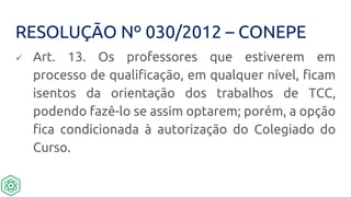 RESOLUÇÃO Nº 030/2012 – CONEPE
 Art. 13. Os professores que estiverem em
processo de qualificação, em qualquer nível, ficam
isentos da orientação dos trabalhos de TCC,
podendo fazê-lo se assim optarem; porém, a opção
fica condicionada à autorização do Colegiado do
Curso.
 