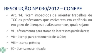 RESOLUÇÃO Nº 030/2012 – CONEPE
 Art. 14. Ficam impedidos de orientar trabalhos de
TCC os professores que estiverem em cedência ou
em gozo de licenças ou afastamentos, quais sejam:
 VI – afastamento para tratar de interesses particulares;
 VII – licença para tratamento de saúde;
 VIII – licença prêmio;
 IX – licença maternidade.
 