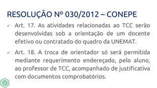 RESOLUÇÃO Nº 030/2012 – CONEPE
 Art. 17. As atividades relacionadas ao TCC serão
desenvolvidas sob a orientação de um docente
efetivo ou contratado do quadro da UNEMAT.
 Art. 18. A troca de orientador só será permitida
mediante requerimento endereçado, pelo aluno,
ao professor de TCC, acompanhado de justificativa
com documentos comprobatórios.
 