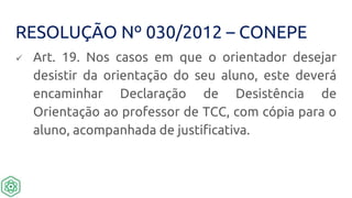 RESOLUÇÃO Nº 030/2012 – CONEPE
 Art. 19. Nos casos em que o orientador desejar
desistir da orientação do seu aluno, este deverá
encaminhar Declaração de Desistência de
Orientação ao professor de TCC, com cópia para o
aluno, acompanhada de justificativa.
 
