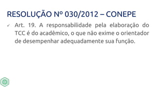 RESOLUÇÃO Nº 030/2012 – CONEPE
 Art. 19. A responsabilidade pela elaboração do
TCC é do acadêmico, o que não exime o orientador
de desempenhar adequadamente sua função.
 