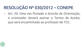 RESOLUÇÃO Nº 030/2012 – CONEPE
 Art. 20. Uma vez firmado o Acordo de Orientação,
o orientador deverá assinar o Termo de Aceite,
que será encaminhado ao professor de TCC.
 