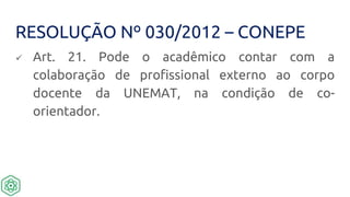 RESOLUÇÃO Nº 030/2012 – CONEPE
 Art. 21. Pode o acadêmico contar com a
colaboração de profissional externo ao corpo
docente da UNEMAT, na condição de co-
orientador.
 